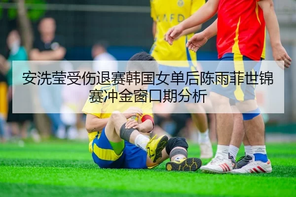 安洗莹受伤退赛韩国女单后陈雨菲世锦赛冲金窗口期分析